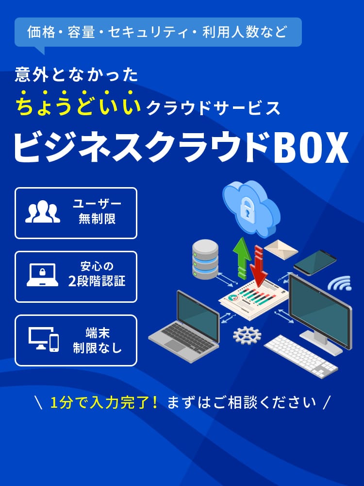  価格・容量・セキュリティ・利用人数など 意外となかったちょうどいいクラウドサービス ビジネスクラウドBOX ユーザー無制限 安心の2段階認証 端末制限なし 1分で入力完了！まずはご相談ください